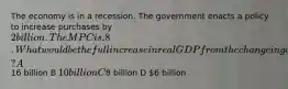 The economy is in a recession. The government enacts a policy to increase purchases by 2 billion. The MPC is .8. What would be the full increase in real GDP from the change in government purchases at a given price level? A16 billion B 10 billion C8 billion D 6 billion