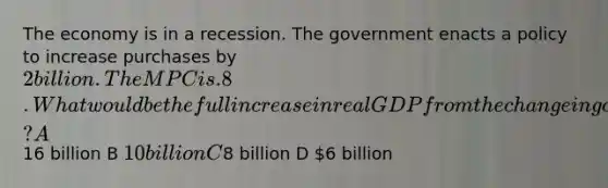 The economy is in a recession. The government enacts a policy to increase purchases by 2 billion. The MPC is .8. What would be the full increase in real GDP from the change in government purchases at a given price level? A16 billion B 10 billion C8 billion D 6 billion