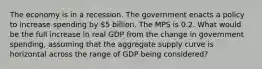 The economy is in a recession. The government enacts a policy to increase spending by 5 billion. The MPS is 0.2. What would be the full increase in real GDP from the change in government spending, assuming that the aggregate supply curve is horizontal across the range of GDP being considered?