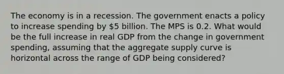 The economy is in a recession. The government enacts a policy to increase spending by 5 billion. The MPS is 0.2. What would be the full increase in real GDP from the change in government spending, assuming that the aggregate supply curve is horizontal across the range of GDP being considered?