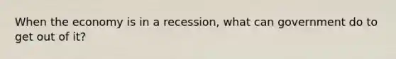 When the economy is in a recession, what can government do to get out of it?