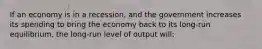 If an economy is in a recession, and the government increases its spending to bring the economy back to its long-run equilibrium, the long-run level of output will: