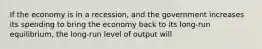 If the economy is in a recession, and the government increases its spending to bring the economy back to its long-run equilibrium, the long-run level of output will