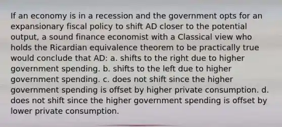 If an economy is in a recession and the government opts for an expansionary fiscal policy to shift AD closer to the potential output, a sound finance economist with a Classical view who holds the Ricardian equivalence theorem to be practically true would conclude that AD: a. shifts to the right due to higher government spending. b. shifts to the left due to higher government spending. c. does not shift since the higher government spending is offset by higher private consumption. d. does not shift since the higher government spending is offset by lower private consumption.