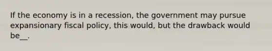 If the economy is in a recession, the government may pursue expansionary fiscal policy, this would, but the drawback would be__.