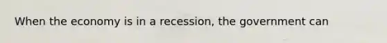 When the economy is in a recession, the government can