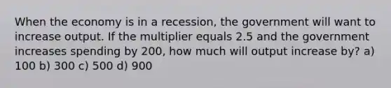 When the economy is in a recession, the government will want to increase output. If the multiplier equals 2.5 and the government increases spending by 200, how much will output increase by? a) 100 b) 300 c) 500 d) 900