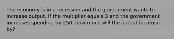 The economy is in a recession and the government wants to increase output. If the multiplier equals 3 and the government increases spending by 250, how much will the output increase by?