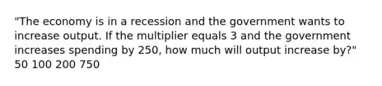 "The economy is in a recession and the government wants to increase output. If the multiplier equals 3 and the government increases spending by 250, how much will output increase by?" 50 100 200 750