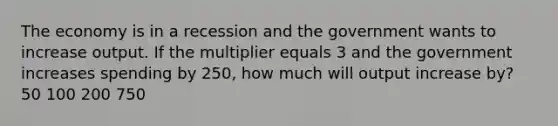 The economy is in a recession and the government wants to increase output. If the multiplier equals 3 and the government increases spending by 250, how much will output increase by? 50 100 200 750