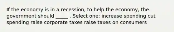 If the economy is in a recession, to help the economy, the government should _____ . Select one: increase spending cut spending raise corporate taxes raise taxes on consumers