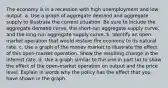 The economy is in a recession with high unemployment and low output. a. Use a graph of aggregate demand and aggregate supply to illustrate the current situation. Be sure to include the aggregate demand curve, the short-run aggregate supply curve, and the long-run aggregate supply curve. b. Identify an open-market operation that would restore the economy to its natural rate. c. Use a graph of the money market to illustrate the effect of this open-market operation. Show the resulting change in the interest rate. d. Use a graph similar to the one in part (a) to show the effect of the open-market operation on output and the price level. Explain in words why the policy has the effect that you have shown in the graph.