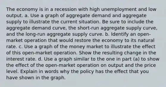 The economy is in a recession with high unemployment and low output. a. Use a graph of aggregate demand and aggregate supply to illustrate the current situation. Be sure to include the aggregate demand curve, the short-run aggregate supply curve, and the long-run aggregate supply curve. b. Identify an open-market operation that would restore the economy to its natural rate. c. Use a graph of the money market to illustrate the effect of this open-market operation. Show the resulting change in the interest rate. d. Use a graph similar to the one in part (a) to show the effect of the open-market operation on output and the price level. Explain in words why the policy has the effect that you have shown in the graph.