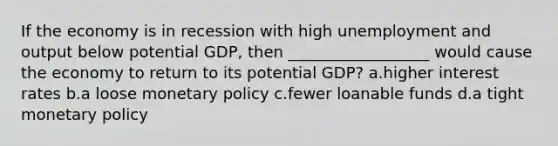 If the economy is in recession with high unemployment and output below potential GDP, then __________________ would cause the economy to return to its potential GDP? a.higher interest rates b.a loose <a href='https://www.questionai.com/knowledge/kEE0G7Llsx-monetary-policy' class='anchor-knowledge'>monetary policy</a> c.fewer loanable funds d.a tight monetary policy