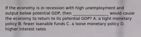 If the economy is in recession with high unemployment and output below potential GDP, then __________________ would cause the economy to return to its potential GDP? A. a tight monetary policy B. fewer loanable funds C. a loose monetary policy D. higher interest rates