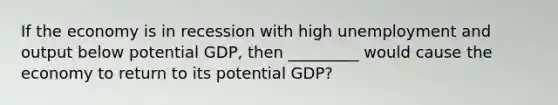 If the economy is in recession with high unemployment and output below potential GDP, then _________ would cause the economy to return to its potential GDP?