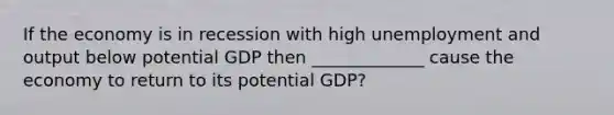 If the economy is in recession with high unemployment and output below potential GDP then _____________ cause the economy to return to its potential GDP?