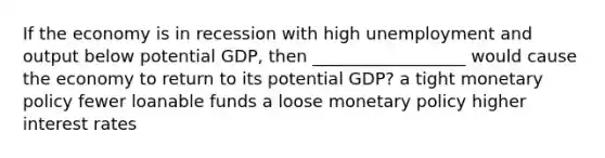 If the economy is in recession with high unemployment and output below potential GDP, then __________________ would cause the economy to return to its potential GDP? a tight monetary policy fewer loanable funds a loose monetary policy higher interest rates