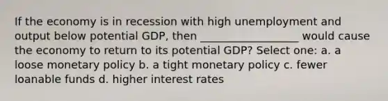 If the economy is in recession with high unemployment and output below potential GDP, then __________________ would cause the economy to return to its potential GDP? Select one: a. a loose <a href='https://www.questionai.com/knowledge/kEE0G7Llsx-monetary-policy' class='anchor-knowledge'>monetary policy</a> b. a tight monetary policy c. fewer loanable funds d. higher interest rates