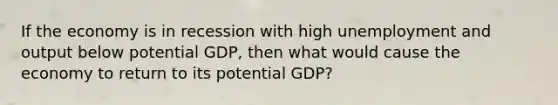 If the economy is in recession with high unemployment and output below potential GDP, then what would cause the economy to return to its potential GDP?