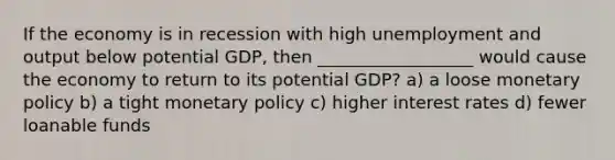 If the economy is in recession with high unemployment and output below potential GDP, then __________________ would cause the economy to return to its potential GDP? a) a loose monetary policy b) a tight monetary policy c) higher interest rates d) fewer loanable funds