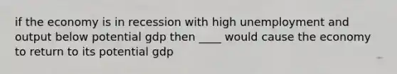 if the economy is in recession with high unemployment and output below potential gdp then ____ would cause the economy to return to its potential gdp