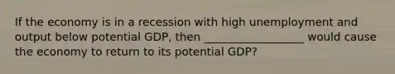 If the economy is in a recession with high unemployment and output below potential GDP, then __________________ would cause the economy to return to its potential GDP?