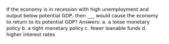 If the economy is in recession with high unemployment and output below potential GDP, then ___ would cause the economy to return to its potential GDP? Answers: a. a loose <a href='https://www.questionai.com/knowledge/kEE0G7Llsx-monetary-policy' class='anchor-knowledge'>monetary policy</a> b. a tight monetary policy c. fewer loanable funds d. higher interest rates