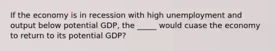 If the economy is in recession with high unemployment and output below potential GDP, the _____ would cuase the economy to return to its potential GDP?