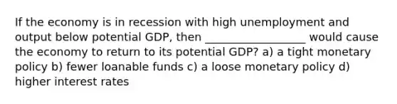 If the economy is in recession with high unemployment and output below potential GDP, then __________________ would cause the economy to return to its potential GDP? a) a tight <a href='https://www.questionai.com/knowledge/kEE0G7Llsx-monetary-policy' class='anchor-knowledge'>monetary policy</a> b) fewer loanable funds c) a loose monetary policy d) higher interest rates