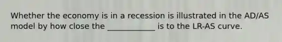 Whether the economy is in a recession is illustrated in the AD/AS model by how close the ____________ is to the LR-AS curve.