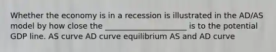 Whether the economy is in a recession is illustrated in the AD/AS model by how close the _____________________ is to the potential GDP line. AS curve AD curve equilibrium AS and AD curve