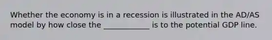 Whether the economy is in a recession is illustrated in the AD/AS model by how close the ____________ is to the potential GDP line.