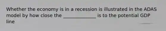 Whether the economy is in a recession is illustrated in the ADAS model by how close the ______________ is to the potential GDP line