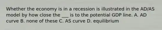 Whether the economy is in a recession is illustrated in the AD/AS model by how close the ___ is to the potential GDP line. A. AD curve B. none of these C. AS curve D. equilibrium