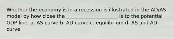 Whether the economy is in a recession is illustrated in the AD/AS model by how close the _____________________ is to the potential GDP line. a. AS curve b. AD curve c. equilibrium d. AS and AD curve