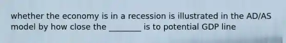 whether the economy is in a recession is illustrated in the AD/AS model by how close the ________ is to potential GDP line