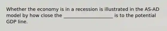 Whether the economy is in a recession is illustrated in the AS-AD model by how close the _____________________ is to the potential GDP line.