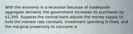 With the economy in a recession because of inadequate aggregate demand, the government increases its purchases by 1,200. Suppose the central bank adjusts the money supply to hold the interest rate constant, investment spending is fixed, and the marginal propensity to consume is