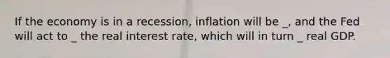 If the economy is in a recession, inflation will be _, and the Fed will act to _ the real interest rate, which will in turn _ real GDP.