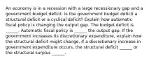 An economy is in a recession with a large recessionary gap and a government budget deficit. Is the government budget deficit a structural deficit or a cyclical​ deficit? Explain how automatic fiscal policy is changing the output gap. The budget deficit is​ ______. Automatic fiscal policy is​ ______ the output gap. If the government increases its discretionary​ expenditure, explain how the structural deficit might change. If a discretionary increase in government expenditure​ occurs, the structural deficit​ ______ or the structural surplus​ ______.