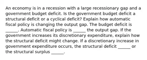 An economy is in a recession with a large recessionary gap and a government budget deficit. Is the government budget deficit a structural deficit or a cyclical​ deficit? Explain how automatic fiscal policy is changing the output gap. The budget deficit is​ ______. Automatic fiscal policy is​ ______ the output gap. If the government increases its discretionary​ expenditure, explain how the structural deficit might change. If a discretionary increase in government expenditure​ occurs, the structural deficit​ ______ or the structural surplus​ ______.