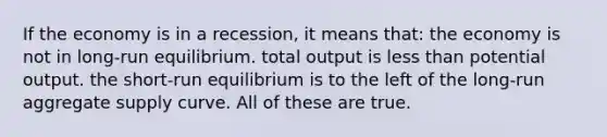 If the economy is in a recession, it means that: the economy is not in long-run equilibrium. total output is less than potential output. the short-run equilibrium is to the left of the long-run aggregate supply curve. All of these are true.