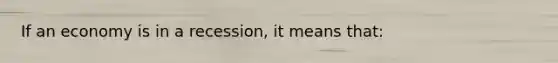 If an economy is in a recession, it means that:
