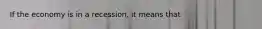 If the economy is in a recession, it means that