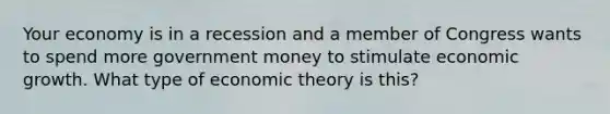 Your economy is in a recession and a member of Congress wants to spend more government money to stimulate economic growth. What type of economic theory is this?