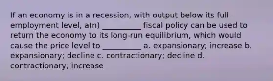 If an economy is in a recession, with output below its full-employment level, a(n) __________ fiscal policy can be used to return the economy to its long-run equilibrium, which would cause the price level to __________ a. expansionary; increase b. expansionary; decline c. contractionary; decline d. contractionary; increase