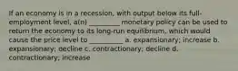 If an economy is in a recession, with output below its full-employment level, a(n) _________ monetary policy can be used to return the economy to its long-run equilibrium, which would cause the price level to __________ a. expansionary; increase b. expansionary; decline c. contractionary; decline d. contractionary; increase