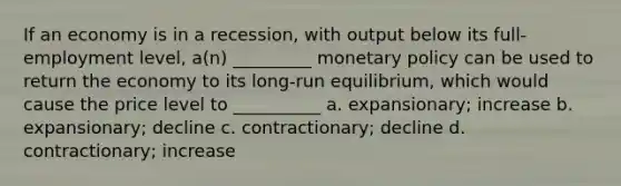 If an economy is in a recession, with output below its full-employment level, a(n) _________ monetary policy can be used to return the economy to its long-run equilibrium, which would cause the price level to __________ a. expansionary; increase b. expansionary; decline c. contractionary; decline d. contractionary; increase