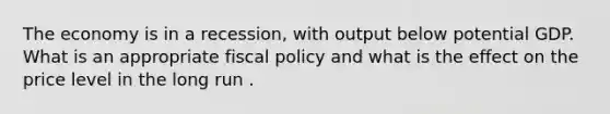 The economy is in a recession, with output below potential GDP. What is an appropriate fiscal policy and what is the effect on the price level in the long run .